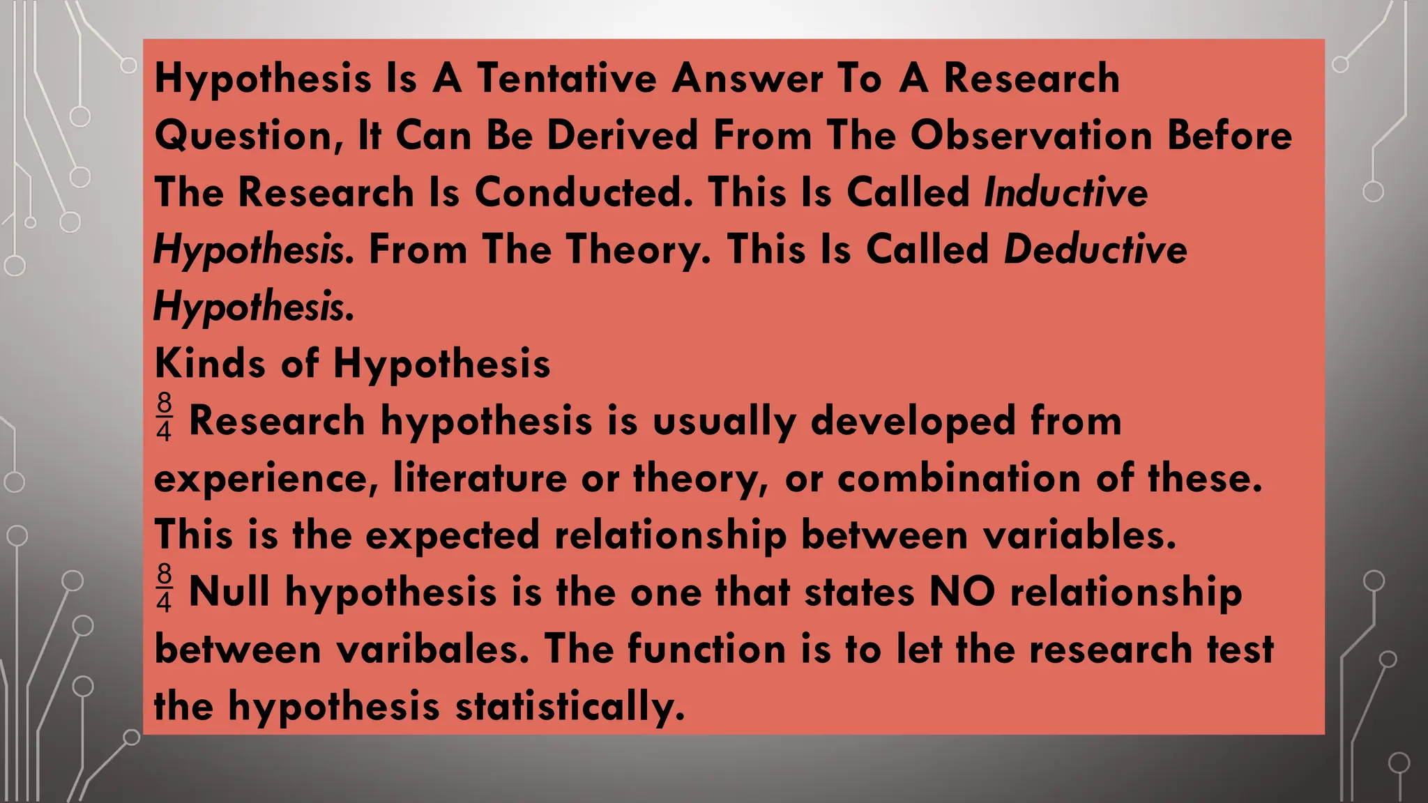 Hypothesis Is A Tentative Answer To A Research
Question, It Can Be Derived From The Observation Before
The Research Is Conducted. This Is Called Inductive
Hypothesis. From The Theory. This Is Called Deductive
Hypothesis.
Kinds of Hypothesis
 Research hypothesis is usually developed from
experience, literature or theory, or combination of these.
This is the expected relationship between variables.
 Null hypothesis is the one that states NO relationship
between varibales. The function is to let the research test
the hypothesis statistically.
 