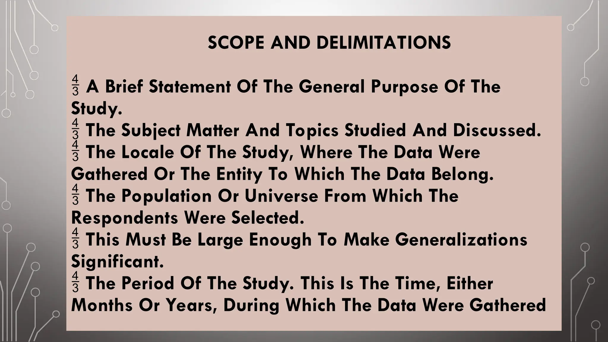 SCOPE AND DELIMITATIONS
A Brief Statement Of The General Purpose Of The

Study.
The Subject Matter And Topics Studied And Discussed.

The Locale Of The Study, Where The Data Were

Gathered Or The Entity To Which The Data Belong.
The Population Or Universe From Which The

Respondents Were Selected.
This Must Be Large Enough To Make Generalizations

Significant.
The Period Of The Study. This Is The Time, Either

Months Or Years, During Which The Data Were Gathered
 