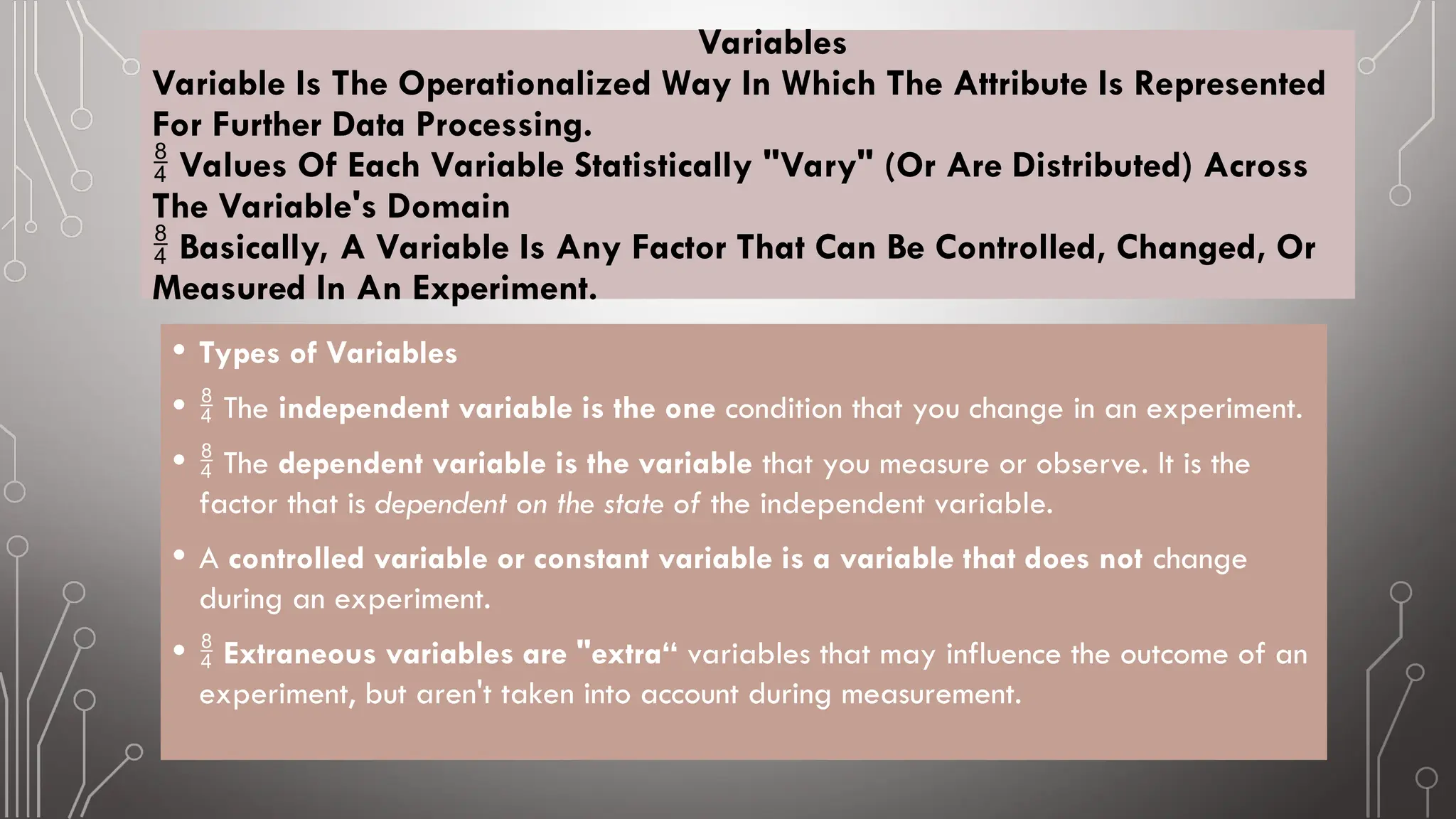 Variables
Variable Is The Operationalized Way In Which The Attribute Is Represented
For Further Data Processing.
Values Of Each Variable Statistically "Vary" (Or Are Distributed) Across

The Variable's Domain
Basically, A Variable Is Any Factor That Can Be Controlled, Changed, Or

Measured In An Experiment.
• Types of Variables
•  The independent variable is the one condition that you change in an experiment.
•  The dependent variable is the variable that you measure or observe. It is the
factor that is dependent on the state of the independent variable.
• A controlled variable or constant variable is a variable that does not change
during an experiment.
•  Extraneous variables are "extra“ variables that may influence the outcome of an
experiment, but aren't taken into account during measurement.
 