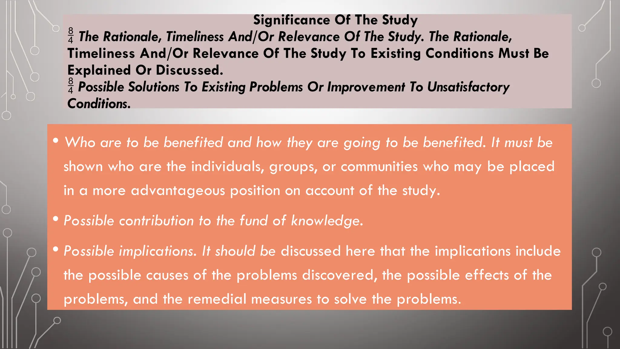 Significance Of The Study
 The Rationale, Timeliness And/Or Relevance Of The Study. The Rationale,
Timeliness And/Or Relevance Of The Study To Existing Conditions Must Be
Explained Or Discussed.
 Possible Solutions To Existing Problems Or Improvement To Unsatisfactory
Conditions.
• Who are to be benefited and how they are going to be benefited. It must be
shown who are the individuals, groups, or communities who may be placed
in a more advantageous position on account of the study.
• Possible contribution to the fund of knowledge.
• Possible implications. It should be discussed here that the implications include
the possible causes of the problems discovered, the possible effects of the
problems, and the remedial measures to solve the problems.
 