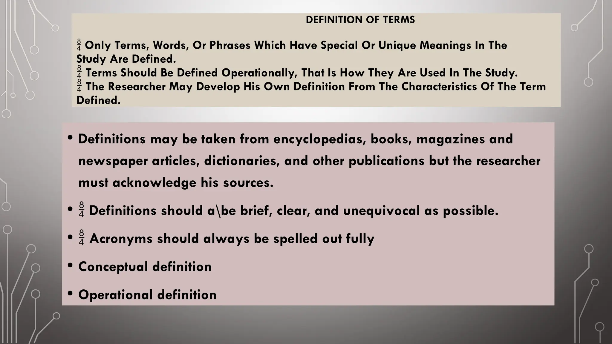 DEFINITION OF TERMS
 Only Terms, Words, Or Phrases Which Have Special Or Unique Meanings In The
Study Are Defined.
Terms Should Be Defined Operationally, That Is How They Are Used In The Study.

The Researcher May Develop His Own Definition From The Characteristics Of The Term

Defined.
• Definitions may be taken from encyclopedias, books, magazines and
newspaper articles, dictionaries, and other publications but the researcher
must acknowledge his sources.
•  Definitions should abe brief, clear, and unequivocal as possible.
•  Acronyms should always be spelled out fully
• Conceptual definition
• Operational definition
 