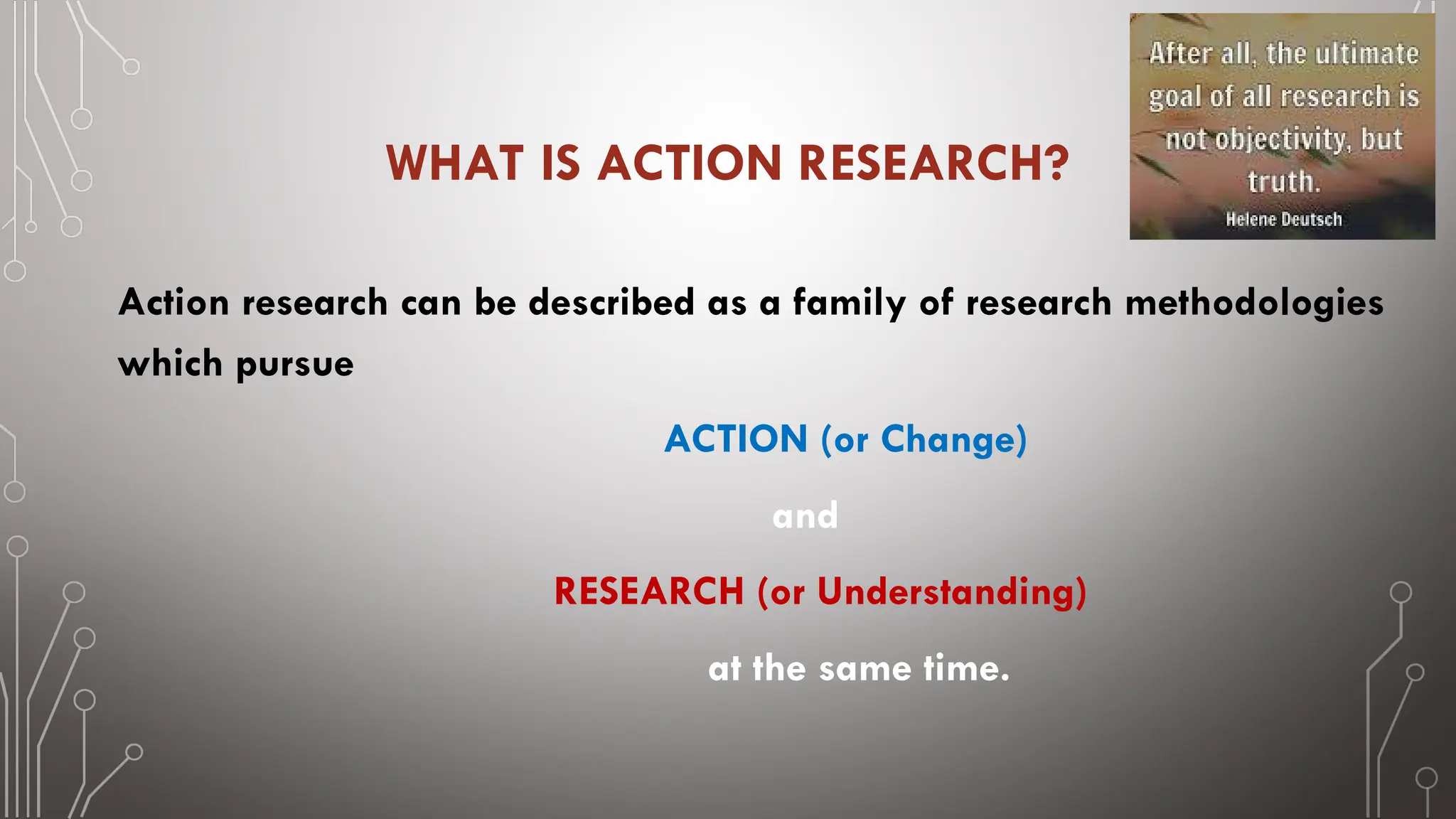 WHAT IS ACTION RESEARCH?
Action research can be described as a family of research methodologies
which pursue
ACTION (or Change)
and
RESEARCH (or Understanding)
at the same time.
 