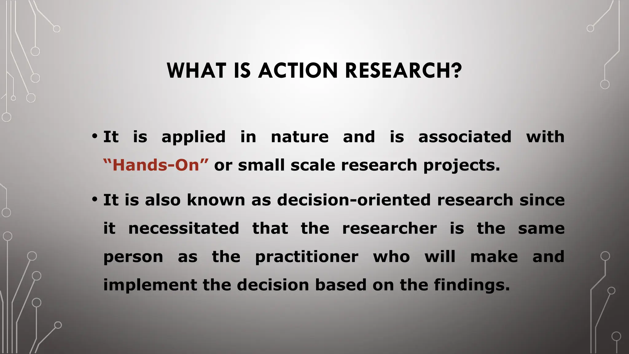 WHAT IS ACTION RESEARCH?
• It is applied in nature and is associated with
“Hands-On” or small scale research projects.
• It is also known as decision-oriented research since
it necessitated that the researcher is the same
person as the practitioner who will make and
implement the decision based on the findings.
 