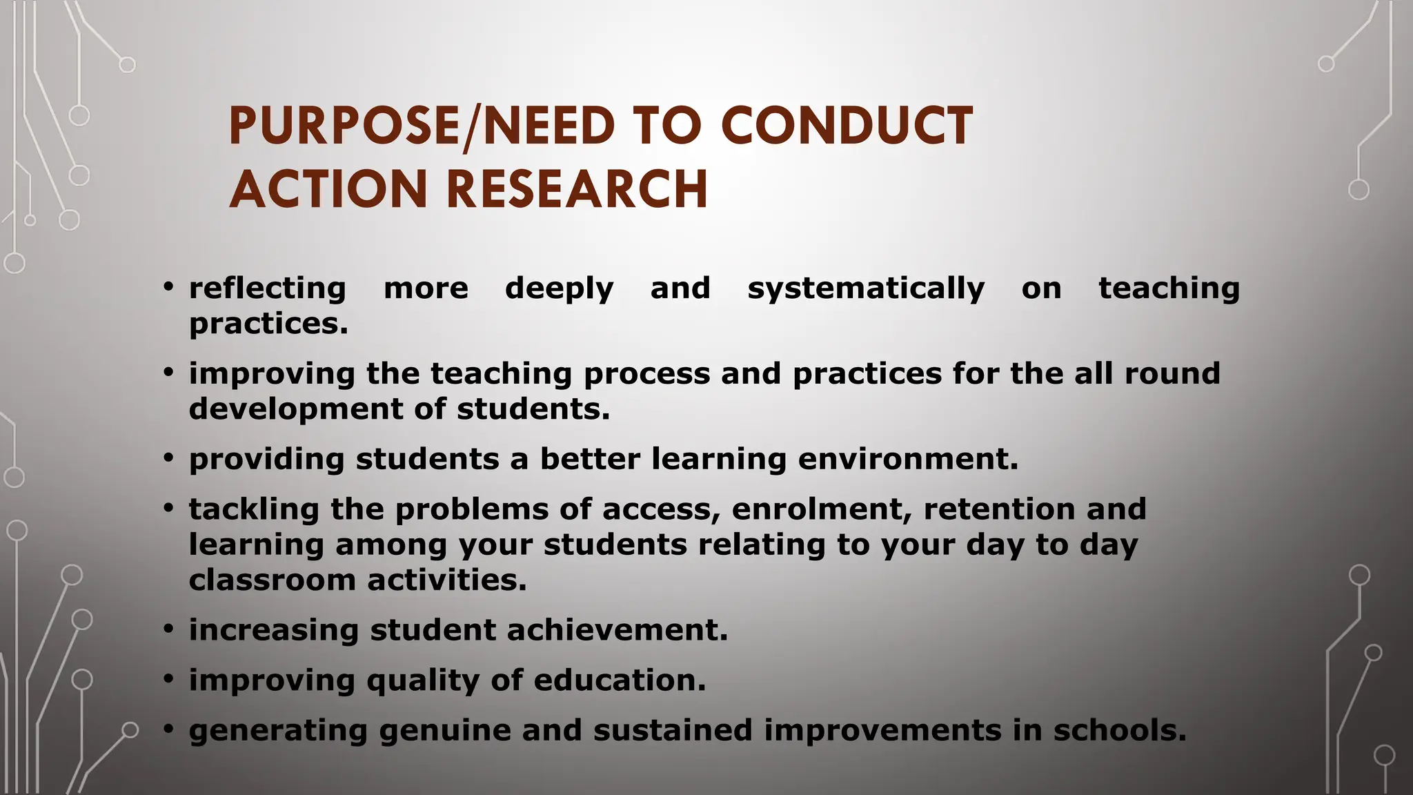 PURPOSE/NEED TO CONDUCT
ACTION RESEARCH
• reflecting more deeply and systematically on teaching
practices.
• improving the teaching process and practices for the all round
development of students.
• providing students a better learning environment.
• tackling the problems of access, enrolment, retention and
learning among your students relating to your day to day
classroom activities.
• increasing student achievement.
• improving quality of education.
• generating genuine and sustained improvements in schools.
 