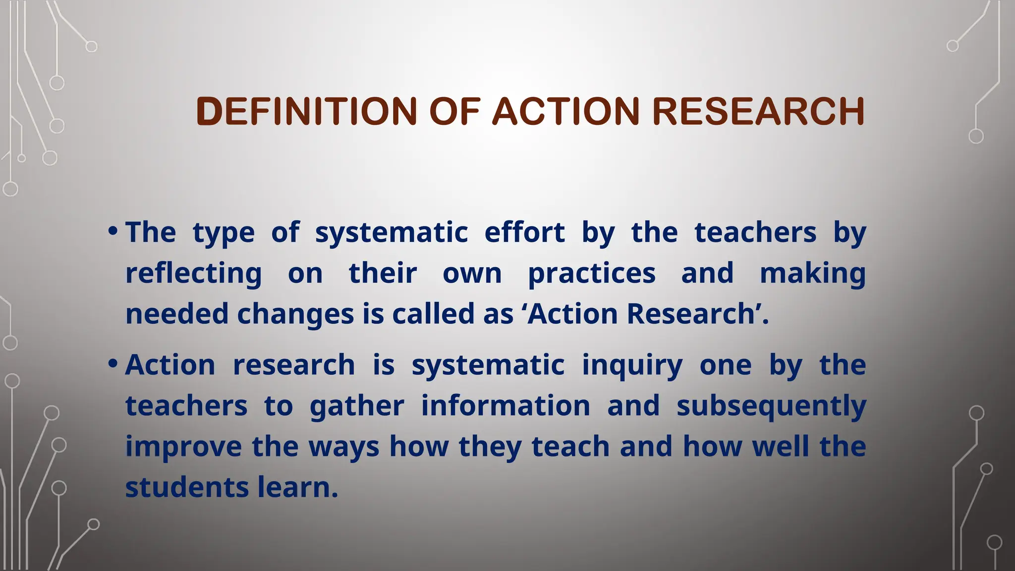 DEFINITION OF ACTION RESEARCH
• The type of systematic effort by the teachers by
reflecting on their own practices and making
needed changes is called as ‘Action Research’.
• Action research is systematic inquiry one by the
teachers to gather information and subsequently
improve the ways how they teach and how well the
students learn.
 