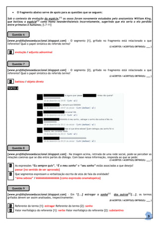 •

O fragmento abaixo serve de apoio para as questões que se seguem:

Sob o contexto da evolução da espécie,[1] os ossos foram novamente estudados pelo anatomista William King,
que batizou a espécie[2] como Homo neanderthalensis incorretamente, sugerindo que ela seria o elo perdido
entre primatas e humanos; [l.7-11]

Questão 6
[www.profdiafonsoeducacional.blogspot.com] – O segmento [1], grifado no fragmento está relacionado a que
referente? Qual o papel sintático do referido termo?
(2 ACERTOS / ACERTO(S) OBTIDO(S): ___ )

1.

evolução / adjunto adnominal

Questão 7
[www.profdiafonsoeducacional.blogspot.com] – O segmento [2], grifado no fragmento está relacionado a que
referente? Qual o papel sintático do referido termo?
(2 ACERTOS / ACERTO(S) OBTIDO(S): ___ )

1.

batizou / objeto direto

TEXTO 2

Questão 8
[www.profdiafonsoeducacional.blogspot.com] – Na imagem acima, retirada de uma rede social, pode-se perceber as
relações coesivas que se dão entre partes do diálogo. Com base nessa informação, responda ao que se pede:
(3 ACERTOS / ACERTO(S) OBTIDO(S): ___ )

1.

As expressões “Eu sempre quis”, “É o meu sonho” e “seu sonho” estão associadas a que desejo?
passar [no sentido de ser aprovado]

2.

Que segmentos expressam a verbalização escrita de atos de fala da oralidade?
“áima sebosa” / kkkkkkkkkkkkkkkk [como expressão onamatopeica]

Questão 9
[www.profdiafonsoeducacional.blogspot.com] – Em “[...] estragar o sonho[1]
grifados devem ser assim analisados, respectivamente:

dos outros[2][...], os termos

(8 ACERTOS / ACERTO(S) OBTIDO(S): ___ )

1.

Referente do termo [1]: estragar Referente do termo [2]: sonho

2.

Valor morfológico do referente [1]: verbo Valor morfológico do referente [2]: substantivo

3

 