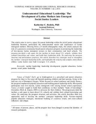 NATIONAL FORUM OF APPLIED EDUCATIONAL RESEARCH JOURNAL
VOLUME 29, NUMBERS 1 & 2, 2016
21
Undocumented Educational Leadership: The
Development of Latina Mothers into Emergent
Social Justice Leaders
Katherine C. Rodela, PhD
Assistant Professor
Washington State University Vancouver
Abstract
This article aims to carve a space for parent leadership within the social justice educational
leadership literature, particularly the undocumented stories and experiences of Latina
immigrant mothers. Drawing from a 23-month ethnographic study, this article analyzes the
role of a grassroots community-based parent education program in promoting the leadership
of low-income Latina immigrant women in their communities and local schools. The
program provided a safe space for the mothers to learn about U.S. schools, validate their
cultural knowledge and values, and build their leadership skills. By analyzing the program
structure and participatory practices, this article describes key strategies used to strengthen
the mothers’ emergent leadership skills, and highlights the tenacity and complex intercultural
abilities Latina leaders must build to navigate U.S. schools.
Keywords: mother leadership, leadership development, popular education, Latino
parents, social justice leadership
Vamos al kinder1 (Let’s go to kindergarten) is a preschool and parent education
program for three to five-year-old Spanish-speaking children and their parents, living in the
mid-size city of Brampton, Oregon. While focused on school readiness and family literacy,
the program emphasized popular education and building parent leadership skills. Most parent
participants were low-income, Latina immigrants with varying formal school experiences.
Vamos al kinder sought to build their confidence in their multiple “funds of knowledge”
(González, Moll, & Amanti, 2005) to advocate for their children. The program provided the
mothers a safe space to learn about U.S. schools and validate their cultural knowledge and
values. By analyzing the program structure and activities, this article describes three key
approaches used to develop the mothers’ emergent leadership skills: Freirian-inspired
popular education strategies, intentional building of confianza (trust), and cross-cultural
reflections and critique.
1 All names of persons, places, and the program have been changed to protect the identities of
research participants.
 