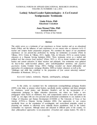 NATIONAL FORUM OF APPLIED EDUCATIONAL RESEARCH JOURNAL
VOLUME 29, NUMBERS 1 & 2, 2016
54
Latin@ School Leader Epistemologies: A Co-Created
Sentipensante Testimonio
Linda Prieto, PhD
Educational Consultant
Juan Manuel Niño, PhD
Assistant Professor
University of Texas at San Antonio
Abstract
This article serves as a testimonio of our experiences as former teachers and as an educational
leader (Niño), and the influence of such experiences on our current roles as educators in K-12
teacher and campus leader preparation programs. We examined the impact of our practitioner
experiences on our present-day professions by sharing our testimonios co-creados (Prieto &
Villenas, 2012; Urrieta & Villenas, 2013; Aguilar, Niño, & Edwards, 2015) as current Latin@
educators at a Hispanic Serving Institution (HSI). “Here, testimonio serves as a method and
political tool that conveys [our] stor[ies]” (Prieto, 2015, p. 45) as former teachers and campus
leaders and current educators of future teachers and principals. Our testimonios were gathered
via face-to-face audio-recorded platicas, prior (auto)biographical narratives, and papelitos
guardados (Latina Feminist Group, 2001). Findings revealed our shared philosophies and
approaches of a sentipensante pedagogy (Rendón, 2009) as Latin@ educators as well as the
“challenges and skills that contribute to the preparation of [our current university] students”
(Hernández & Murakami, 2014, p. 1).
Keywords: Latina/o, testimonio, Hispanic, autobiography, pedagogy
In this article, we examined how the sentipensante (sensing/thinking) pedagogy Rendón
(2009) coins helps us prepare school leaders, specifically teacher candidates and future principals
for wholeness, social justice, and liberation. Rendón’s call for the incorporation of a
sentipensante pedagogy in higher education classrooms, one where we “realize a new
pedagogical vision based on wholeness, love, and compassionate action to heal and sustain our
world” (p. xiv) aligns with our own personal and professional commitments to our students in the
College of Education and Human Development (COEHD) at The University of Texas at San
Antonio (UTSA)--a Hispanic Serving Institution (HSI). Our approaches to our courses
specifically focus on the examination of sociolinguistic and sociocultural principles central to
preparing our students to effectively serve culturally diverse populations, such as the Latin@
communities we represent. Although raised and educated in different parts of the country, we
share philosophical approaches to our preparation of teachers and campus leaders. We refer to
 