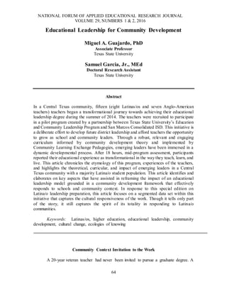 NATIONAL FORUM OF APPLIED EDUCATIONAL RESEARCH JOURNAL
VOLUME 29, NUMBERS 1 & 2, 2016
64
Educational Leadership for Community Development
Miguel A. Guajardo, PhD
Associate Professor
Texas State University
Samuel Garcia, Jr., MEd
Doctoral Research Assistant
Texas State University
Abstract
In a Central Texas community, fifteen (eight Latinas/os and seven Anglo-American
teachers) teachers began a transformational journey towards achieving their educational
leadership degree during the summer of 2014. The teachers were recruited to participate
in a pilot program created by a partnership between Texas State University’s Education
and Community Leadership Program and San Marcos Consolidated ISD. This initiative is
a deliberate effort to develop future district leadership and afford teachers the opportunity
to grow as school and community leaders. Through a robust, relevant and engaging
curriculum informed by community development theory and implemented by
Community Learning Exchange Pedagogies, emerging leaders have been immersed in a
dynamic developmental process. After 18 hours, mid-program assessment, participants
reported their educational experience as transformational in the way they teach, learn, and
live. This article chronicles the etymology of this program, experiences of the teachers,
and highlights the theoretical, curricular, and impact of emerging leaders in a Central
Texas community with a majority Latina/o student population. This article identifies and
elaborates on key aspects that have assisted in reframing the impact of an educational
leadership model grounded in a community development framework that effectively
responds to schools and community context. In response to this special edition on
Latina/o leadership preparation, this article focuses on a segmented data set within this
initiative that captures the cultural responsiveness of the work. Though it tells only part
of the story, it still captures the spirit of its totality in responding to Latina/o
communities.
Keywords: Latinas/os, higher education, educational leadership, community
development, cultural change, ecologies of knowing
Community Context Invitation to the Work
A 20-year veteran teacher had never been invited to pursue a graduate degree. A
 