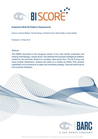 Enterprise-Wide BI Platform Deployments
Authors: Andreas Bitterer, Carsten Bange, Christian Fuchs, Patrick Keller, Larissa Seidler
Publication: 19 May 2015
Abstract
This BARC document is the inaugural version of our new vendor evaluation and
ranking methodology, named Score. We selected the business intelligence platform
market for the premiere. Based on countless data points from The BI Survey and
many analyst interactions, vendors are rated on a variety of criteria, from product
capabilities and architecture to sales and marketing strategy, financial performance
and customer feedback.
This document is not to be shared, distributed or reproduced in any way without prior permission of BARC
 