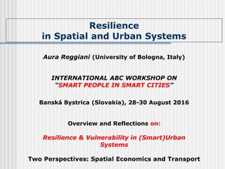 Resilience
in Spatial and Urban Systems
Aura Reggiani (University of Bologna, Italy)
INTERNATIONAL ABC WORKSHOP ON
“SMART PEOPLE IN SMART CITIES”
Banská Bystrica (Slovakia), 28-30 August 2016
Overview and Reflections on:
Resilience & Vulnerability in (Smart)Urban
Systems
Two Perspectives: Spatial Economics and Transport
 