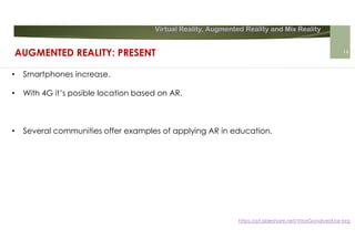 Virtual Reality, Augmented Reality and Mix Reality
https://pt.slideshare.net/VitorGonalves9/ar-brg
• Smartphones increase.
• With 4G it’s posible location based on AR.
• Several communities offer examples of applying AR in education.
AUGMENTED REALITY: PRESENT 14
 