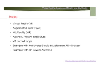 Virtual Reality, Augmented Reality and Mix Reality
https://pt.slideshare.net/VitorGonalves9/ar-brg
Index:
• Virtual Reality(VR)
• Augmented Reality (AR)
• Mix Reality (MR)
• AR: Past, Present and Future
• VR and AR apps
• Example with Metaverse Studio e Metaverse AR – Browser
• Example with HP Reveal Aurasma
2
 