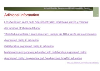 Virtual Reality, Augmented Reality and Mix Reality
https://pt.slideshare.net/VitorGonalves9/ar-brg
Los jóvenes en la era de la hiperconectividad: tendencias, claves y miradas
Así funciona el ‘shazam del arte’
‘Realidad aumentada o sentir para vivir’, trabajar las TIC a través de las emociones
Augmented reality in education
Collaborative augmented reality in education
Mathematics and geometry education with collaborative augmented reality
Augmented reality: an overview and five directions for AR in education
Adicional information 32
 