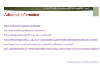 Virtual Reality, Augmented Reality and Mix Reality
https://pt.slideshare.net/VitorGonalves9/ar-brg
https://www.microsoft.com/en-us/hololens
http://www.realitytechnologies.com/mixed-reality
https://uploadvr.com/microsoft-vr-ar-work-revolutionize/
https://www.theverge.com/2017/5/12/15625972/microsoft-build-windows-mixed-reality-hololens-vr-confusing
https://www.commoncraft.com/video-augmented-reality-explained-common-craft
https://attendee.gotowebinar.com/recording/viewRecording/7355533064734408450/3489655679319199240/vg@ipb.pt
Adicional information 33
 