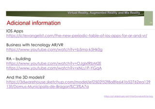 Virtual Reality, Augmented Reality and Mix Reality
https://pt.slideshare.net/VitorGonalves9/ar-brg
IOS Apps
https://ictevangelist.com/the-new-periodic-table-of-ios-apps-for-ar-and-vr/
Business with tecnology AR/VR
https://www.youtube.com/watch?v=b5mo-k5Hk0g
RA – building
https://www.youtube.com/watch?v=OJglxfRbM2E
https://www.youtube.com/watch?v=xNLs1P-YGqA
And the 3D models?
https://3dwarehouse.sketchup.com/model/ef2502f52f8a8fe641b52762ea129
13f/Domus-Municipalis-de-Bragan%C3%A7a
Adicional information 34
 