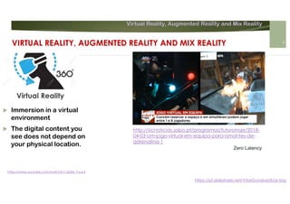 Virtual Reality, Augmented Reality and Mix Reality
https://pt.slideshare.net/VitorGonalves9/ar-brg
 Immersion in a virtual
environment
 The digital content you
see does not depend on
your physical location.
Virtual Reality
https://www.youtube.com/watch?v=JQZbi_PyuL4
VIRTUAL REALITY, AUGMENTED REALITY AND MIX REALITY 6
http://sicnoticias.sapo.pt/programas/futurohoje/2018-
04-03-Um-jogo-virtual-em-equipa-para-amantes-de-
adrenalina-1
Zero Latency
 