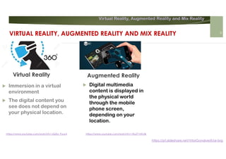 Virtual Reality, Augmented Reality and Mix Reality
https://pt.slideshare.net/VitorGonalves9/ar-brg
Augmented Reality
 Immersion in a virtual
environment
 The digital content you
see does not depend on
your physical location.
 Digital multimedia
content is displayed in
the physical world
through the mobile
phone screen,
depending on your
location.
Virtual Reality
https://www.youtube.com/watch?v=JQZbi_PyuL4 https://www.youtube.com/watch?v=1RuZY1NfJ3k
VIRTUAL REALITY, AUGMENTED REALITY AND MIX REALITY 8
 