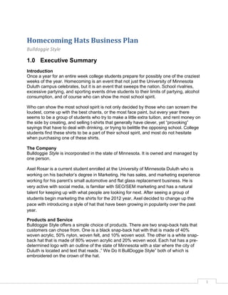 1
Homecoming Hats Business Plan
Bulldoggie Style
1.0 Executive Summary
Introduction
Once a year for an entire week college students prepare for possibly one of the craziest
weeks of the year. Homecoming is an event that not just the University of Minnesota
Duluth campus celebrates, but it is an event that sweeps the nation. School rivalries,
excessive partying, and sporting events drive students to their limits of partying, alcohol
consumption, and of course who can show the most school spirit.
Who can show the most school spirit is not only decided by those who can scream the
loudest, come up with the best chants, or the most face paint, but every year there
seems to be a group of students who try to make a little extra tuition, and rent money on
the side by creating, and selling t-shirts that generally have clever, yet “provoking”
sayings that have to deal with drinking, or trying to belittle the opposing school. College
students find these shirts to be a part of their school spirit, and most do not hesitate
when purchasing one of these shirts.
The Company
Bulldoggie Style is incorporated in the state of Minnesota. It is owned and managed by
one person.
Axel Rosar is a current student enrolled at the University of Minnesota Duluth who is
working on his bachelor’s degree in Marketing. He has sales, and marketing experience
working for his parent’s small automotive and flat glass replacement business. He is
very active with social media, is familiar with SEO/SEM marketing and has a natural
talent for keeping up with what people are looking for next. After seeing a group of
students begin marketing the shirts for the 2012 year, Axel decided to change up the
pace with introducing a style of hat that have been growing in popularity over the past
year.
Products and Service
Bulldoggie Style offers a simple choice of products. There are two snap-back hats that
customers can chose from. One is a black snap-back hat with that is made of 40%
woven acrylic, 50% nylon, woven felt, and 10% woven wool. The other is a white snap-
back hat that is made of 80% woven acrylic and 20% woven wool. Each hat has a pre-
determined logo with an outline of the state of Minnesota with a star where the city of
Duluth is located and text that reads ,” We Do It BullDoggie Style” both of which is
embroidered on the crown of the hat.
 