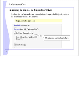 19
Archivos en C++
Funciones de control de flujos de archivos
La función eof, devuelve un valor distinto de cero si el flujo de entrada
ha alcanzado el final del fichero:
flujo_entrada.eof: → int
#include fstream.h
….
ifstream leer_fich (“a:datos1.txt”);
. ..
while (! leer_fich.eof() )
{
leer_fich.getline(nombre, 20);
linea ++;
}
….
leer_fich.close();
...
Mientras no sea final de fichero
 