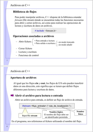 7
Archivos en C++
Biblioteca de flujos
Para poder manipular archivos, C++ dispone de la biblioteca estandar
fstream (file stream) donde se encuentran todas las funciones necesarias
para abrir y cerrar archivos, así como para realizar las operaciones de
lectura y escritura de datos en archivos.
# include fstream.h
Operaciones asociadas a archivos
– Abrir fichero
– Cerrar fichero
– Lectura y escritura
– Funciones de control
• Para entrada o lectura
• Para salida o escritura
- en modo truncado
- en modo añadir
8
Archivos en C++
Apertura de archivos
Al igual que los flujos cin y cout, los flujos de E/S solo pueden transferir
datos en una dirección, esto significa que se tienen que definir flujos
diferentes para lectura y escritura de datos.
Abrir el archivo para lectura o entrada
Abrir un archivo para entrada, es definir un flujo de archivo de entrada.
En el programa, nos referiremos al fichero utilizando el nombre del flujo.
ifstream flujo_entrada (“ ruta_de_localización ”) ;
Nombre lógico.
El nombre del flujo debe ser
un identificador permitido.
Nombre
físico
Input file stream
 