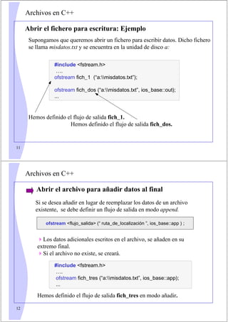 11
Archivos en C++
Supongamos que queremos abrir un fichero para escribir datos. Dicho fichero
se llama misdatos.txt y se encuentra en la unidad de disco a:
Hemos definido el flujo de salida fich_1.
Hemos definido el flujo de salida fich_dos.
Abrir el fichero para escritura: Ejemplo
#include fstream.h
….
ofstream fich_1 (“a:misdatos.txt”);
ofstream fich_dos (“a:misdatos.txt”, ios_base::out);
...
12
Archivos en C++
Abrir el archivo para añadir datos al final
ofstream flujo_salida (“ ruta_de_localización ”, ios_base::app ) ;
Si se desea añadir en lugar de reemplazar los datos de un archivo
existente, se debe definir un flujo de salida en modo append.
#include fstream.h
….
ofstream fich_tres (“a:misdatos.txt”, ios_base::app);
...
Los datos adicionales escritos en el archivo, se añaden en su
extremo final.
Si el archivo no existe, se creará.
Hemos definido el flujo de salida fich_tres en modo añadir.
 