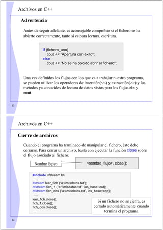 13
Archivos en C++
Antes de seguir adelante, es aconsejable comprobar si el fichero se ha
abierto correctamente, tanto si es para lectura, escritura.
Una vez definidos los flujos con los que va a trabajar nuestro programa,
se pueden utilizar los operadores de inserción() y extracción() y los
métodos ya conocidos de lectura de datos vistos para los flujos cin y
cout.
if (fichero_uno)
cout  ”Apertura con éxito;
else
cout  ”No se ha podido abrir el fichero;
Advertencia
14
Archivos en C++
Cierre de archivos
Cuando el programa ha terminado de manipular el fichero, éste debe
cerrarse. Para cerrar un archivo, basta con ejecutar la función close sobre
el flujo asociado al fichero.
nombre_flujo. close();
Nombre lógico
#include fstream.h
….
ifstream leer_fich (“a:misdatos.txt”);
ofstream fich_1 (“a:misdatos.txt”, ios_base::out);
ofstream fich_dos (“a:misdatos.txt”, ios_base::app);
….
leer_fich.close();
fich_1.close();
fich_dos.close();
...
Si un fichero no se cierra, es
cerrado automáticamente cuando
termina el programa
 