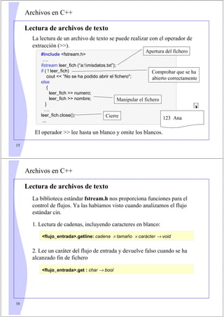 15
Archivos en C++
Lectura de archivos de texto
La lectura de un archivo de texto se puede realizar con el operador de
extracción ().
#include fstream.h
….
ifstream leer_fich (“a:misdatos.txt”);
if ( ! leer_fich)
cout  ”No se ha podido abrir el fichero;
else
{
leer_fich  numero;
leer_fich  nombre;
}
….
leer_fich.close();
...
Apertura del fichero
Cierre
Manipular el fichero
Comprobar que se ha
abierto correctamente
123 Ana

El operador  lee hasta un blanco y omite los blancos.
16
Archivos en C++
Lectura de archivos de texto
La biblioteca estándar fstream.h nos proporciona funciones para el
control de flujos. Ya las habíamos visto cuando analizamos el flujo
estándar cin.
1. Lectura de cadenas, incluyendo caracteres en blanco:
2. Lee un caráter del flujo de entrada y devuelve falso cuando se ha
alcanzado fin de fichero
flujo_entrada.getline: cadena × tamaño × carácter → void
flujo_entrada.get : char → bool
 