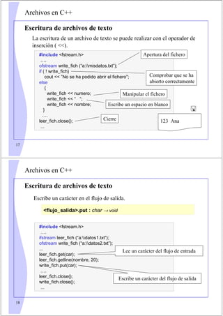 17
Archivos en C++
Escritura de archivos de texto
La escritura de un archivo de texto se puede realizar con el operador de
inserción ( ).
#include fstream.h
….
ofstream write_fich (“a:misdatos.txt”);
if ( ! write_fich)
cout  ”No se ha podido abrir el fichero;
else
{
write_fich  numero;
write_fich  “ “;
write_fich  nombre;
}
….
leer_fich.close();
...
Apertura del fichero
Cierre
Manipular el fichero
Comprobar que se ha
abierto correctamente
123 Ana

Escribe un espacio en blanco
18
Archivos en C++
Escritura de archivos de texto
Escribe un carácter en el flujo de salida.
flujo_salida.put : char → void
#include fstream.h
….
ifstream leer_fich (“a:datos1.txt”);
ofstream write_fich (“a:datos2.txt”);
...
leer_fich.get(car);
leer_fich.getline(nombre, 20);
write_fich.put(car);
….
leer_fich.close();
write_fich.close();
...
Lee un carácter del flujo de entrada
Escribe un carácter del flujo de salida
 