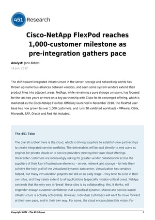 Cisco-NetApp FlexPod reaches
              1,000-customer milestone as
              pre-integration gathers pace
Analyst: John Abbott
14 Jun, 2012



The shift toward integrated infrastructure in the server, storage and networking worlds has
thrown up numerous alliances between vendors, and seen some system vendors extend their
product lines into adjacent areas. NetApp, while remaining a pure storage company, has focused
for the last two years or more on a key partnership with Cisco for its converged offering, which is
marketed as the Cisco-NetApp FlexPod. Officially launched in November 2010, the FlexPod user
base has now grown to over 1,000 customers, and runs 20 validated workloads – VMware, Citrix,
Microsoft, SAP, Oracle and Red Hat included.




   The 451 Take

   The overall subtext here is the cloud, which is driving suppliers to establish new partnerships
   to create integrated service portfolios. The deliverables will be sold directly to end users as
   engines for private clouds or to service providers creating their own cloud offerings.
   Datacenter customers are increasingly asking for greater vendor collaboration across the
   suppliers of their key infrastructure elements – server, network and storage – to help them
   achieve the holy grail of the virtualized dynamic datacenter. Virtualization has certainly
   helped, but many virtualization projects are still at an early stage – they tend to exist in their
   own silos, and they rarely extend to all applications (especially mission-critical ones). NetApp
   contends that the only way to 'break' these silos is by collaborating; this, it thinks, will
   engender enough customer confidence that a practical dynamic, shared and service-based
   infrastructure is actually achievable. However, individual customers will want to move forward
   at their own pace, and in their own way. For some, the cloud encapsulates this vision. For


Copyright 2012 - The 451 Group                                                                          1
 