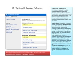 AR ‐ Working with Classroom Preferences                         Classroom Preferences
                                                                           There are three categories of School 
                                                                           preferences and four categories of 
                                                                              f            df       t    i    f
                                                                           Classroom preferences. Changes made to 
                                                                           the settings for the School preferences affect 
                                                                           your school (or the school you choose if you 
                                                                           have access to more than one school). 
                                                                           Changes made to the settings for the 
                                                                           Classroom preferences affect only the class 
                                                                            l             f          ff     l h l
                                                                           you choose.

                                                                           Student Quizzing: Included are preferences 
                                                                           for TOPS Report Printing, Monitor Password 
                                                                           Required, Vocabulary Practice Include 
                                                                           Definitions, Literacy Skills Retakes, 
                                                                           Automatic Student Log Out, Other Reading 
                                                                           Quizzes Passing Percent, Vocabulary Practice 
                                                                           Review Percent, Vocabulary Practice Review 
                                                                           Only Quiz Length, and Vocabulary Practice 
                                                                                         p
                                                                           Student Comprehension.
                                                                           Other Reading Series: Included is a 
                                                                           preference for choosing the Other Reading 
                                                                           Series that will be available for each class.
                                                                           Quiz Setup: Included is a preference for 
                                                                           identifying which types of quizzes (Reading 
                                                                           Practice, Other Reading, Literacy Skills, or 
                                                                           Practice, Other Reading, Literacy Skills, or
                                                                           Vocabulary Practice) each class is allowed to 
                                                                           use.
                                                                           Individual Student Settings: Included are 
                                                                           preferences you can set for individual 
                                                                           students for the TOPS Language, TWI 
                                                                           Settings Recorded Voice and Quizzing
                                                                           Settings, Recorded Voice, and Quizzing 
                                                                           Allowed.
If a classroom monitor password is not specified the class will use the 
building monitor password. The default is: admin
 