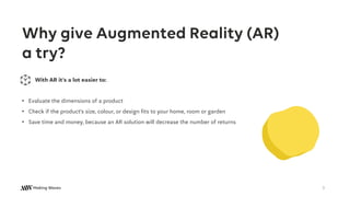 Why give Augmented Reality (AR)
a try?
With AR it’s a lot easier to:
• Evaluate the dimensions of a product
• Check if the product’s size, colour, or design fits to your home, room or garden
• Save time and money, because an AR solution will decrease the number of returns
3
 
