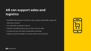 AR can support sales and
logistics
• Simplified sales process: it’s easier to buy a product (especially a large one)
when you can see it
• Cut costs that are spent on returns
• Instead of handling returns, you can focus more on sales
• It shows that you care about responsible purchasing
• Help your partners/resellers to increase sales of your products
5
 