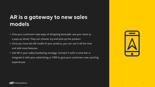 AR is a gateway to new sales
models
• Give your customers new ways of shopping (example: use your store as
a pop-up store). They can choose, try and pick-up the product
• Once you have the AR model of your product, you can use it all the time
and add more features
• Use AR in your sales/marketing strategy. Connect it with a voice bot or
integrate it with your advertising or CRM to give your customers new, exciting
experiences
6
 