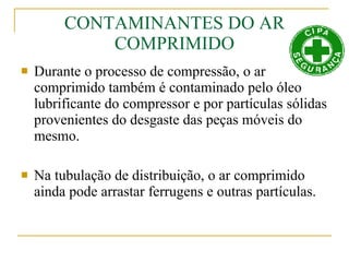 CONTAMINANTES DO AR COMPRIMIDO Durante o processo de compressão, o ar comprimido também é contaminado pelo óleo lubrificante do compressor e por partículas sólidas provenientes do desgaste das peças móveis do mesmo. Na tubulação de distribuição, o ar comprimido ainda pode arrastar ferrugens e outras partículas. 