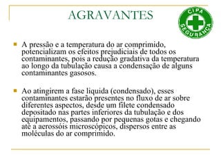 AGRAVANTES A pressão e a temperatura do ar comprimido, potencializam os efeitos prejudiciais de todos os contaminantes, pois a redução gradativa da temperatura ao longo da tubulação causa a condensação de alguns contaminantes gasosos. Ao atingirem a fase liquida (condensado), esses contaminantes estarão presentes no fluxo de ar sobre diferentes aspectos, desde um filete condensado depositado nas partes inferiores da tubulação e dos equipamentos, passando por pequenas gotas e chegando até a aerossóis microscópicos, dispersos entre as moléculas do ar comprimido. 