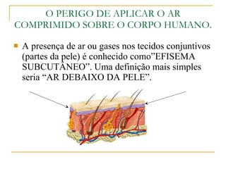 O PERIGO DE APLICAR O AR COMPRIMIDO SOBRE O CORPO HUMANO. A presença de ar ou gases nos tecidos conjuntivos (partes da pele) é conhecido como”EFISEMA SUBCUTÂNEO”. Uma definição mais simples seria “AR DEBAIXO DA PELE”. 