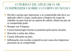 O PERIGO DE APLICAR O AR COMPRIMIDO SOBRE O CORPO HUMANO Devido o perigo que representa, o ar comprimido não deve ser aplicado sobre o corpo, usado para a limpeza de roupa de trabalho ou para tirar pó ou sujeira do cabelo, afinal um jato de ar comprimido pode: Romper um Tímpano, Causar hemorragia interna ao penetrar pelos poros da pele, Descolar a retina dos olhos, Causar infecções na pele, Inflamações nos tecidos conjuntivos por causa das impurezas presentes no ar comprimido. 