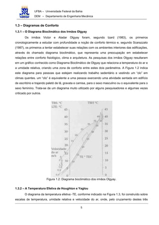 UFBA – Universidade Federal da Bahia
DEM – Departamento de Engenharia Mecânica
5
1.3 – Diagramas de Conforto
1.3.1 – O Diagrama Bioclimático dos Irmãos Olgyay
Os irmãos Victor e Aladar Olgyay foram, segundo Izard (1983), os primeiros
cronologicamente a estudar com profundidade a noção de conforto térmico e, segundo Scarazzato
(1987), os primeiros a tentar estabelecer suas relações com os ambientes interiores das edificações,
através do chamado diagrama bioclimático, que representa uma preocupação em estabelecer
relações entre conforto fisiológico, clima e arquitetura. As pesquisas dos irmãos Olgyay resultaram
em um gráfico conhecido como Diagrama Bioclimático de Olgyay que relaciona a temperatura do ar e
a umidade relativa, criando uma zona de conforto entre estes dois parâmetros. A Figura 1.2 indica
este diagrama para pessoas que estejam realizando trabalho sedentário e vestindo um “clo” em
climas quentes. um “cIo” é equivalente a uma pessoa exercendo uma atividade sentada em edifício
de escritório e trajando paletó de lã, gravata e camisa, para o sexo masculino ou o equivalente para o
sexo feminino. Trata-se de um diagrama muito utilizado por alguns pesquisadores e algumas vezes
criticado por outros.
Figura 1.2: Diagrama bioclimático dos irmãos Olgyay.
1.3.2 – A Temperatura Efetiva de Houghton e Yaglou
O diagrama da temperatura efetiva -TE, conforme indicado na Figura 1.3, foi construído sobre
escalas de temperatura, umidade relativa e velocidade do ar, onde, pelo cruzamento destes três
 