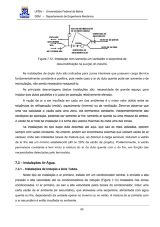 UFBA – Universidade Federal da Bahia
DEM – Departamento de Engenharia Mecânica
95
Figura 7.12. Instalação com somente um ventilador e serpentina de
desumidificação na sucção do mesmo.
As instalações de duplo duto são indicadas para zonas interiores que possuem carga térmica
fundamentalmente constante e positiva, pois neste caso o ar do duto quente pode ser somente o de
recirculação, não sendo necessário reaquecê-lo.
As principais desvantagens destas instalações são: necessidade de grande espaço para
instalar dois dutos paralelos e o custo de operação relativamente elevado.
A vazão de ar a ser insuflada em cada um dos ambientes é o maior valor obtido entre as
exigências de refrigeração (verão), aquecimento (inverno) ou de ventilação. Deve-se observar que
uma vez calculada a vazão para uma zona, ela permanece constante, independentemente das
condições de operação, podendo ser somente ar frio, somente ar quente ou uma mistura de ambos.
A vazão de ar total da instalação é a soma das vazões máximas de cada uma das zonas.
As instalações do tipo duplo duto descritas até aqui, que são as mais utilizadas, operam
sempre com vazão constante. No entanto, podem ser encontrados sistemas que utilizam vazão de ar
variável, onde são instaladas caixas de mistura que, ao diminuir a carga sensível, reduzem a vazão
de ar frio até um mínimo estabelecido (40 ou 50% da vazão de projeto). Posteriormente, a vazão
permanece constante e tem início a mistura do ar do duto quente com o do frio, em função das
necessidades detectadas pelo termostato.
7.3 – Instalações Ar-Água.
7.3.1 – Instalações de Indução a Dois Tubos.
Neste tipo de instalação o ar primário, tratado em um condicionador central, é enviado a alta
pressão e alta velocidade até os condicionadores de indução (Figura 7.13) instalados nas zonas
condicionadas. O ar primário, ao sair a alta velocidade pelos bocais do condicionador, induz uma
certa vazão de ar ambiente (ar secundário), que atravessa uma serpentina, alimentada com água
quente ou fria, dependendo da unidade operar no inverno ou no verão. A mistura do ar primário com
o ar secundário é então insuflada no ambiente.
 