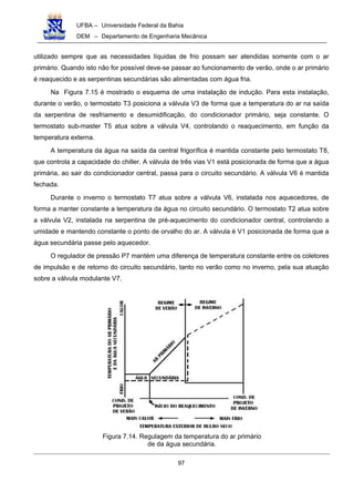 UFBA – Universidade Federal da Bahia
DEM – Departamento de Engenharia Mecânica
97
utilizado sempre que as necessidades líquidas de frio possam ser atendidas somente com o ar
primário. Quando isto não for possível deve-se passar ao funcionamento de verão, onde o ar primário
é reaquecido e as serpentinas secundárias são alimentadas com água fria.
Na Figura 7.15 é mostrado o esquema de uma instalação de indução. Para esta instalação,
durante o verão, o termostato T3 posiciona a válvula V3 de forma que a temperatura do ar na saída
da serpentina de resfriamento e desumidificação, do condicionador primário, seja constante. O
termostato sub-master T5 atua sobre a válvula V4, controlando o reaquecimento, em função da
temperatura externa.
A temperatura da água na saída da central frigorífica é mantida constante pelo termostato T8,
que controla a capacidade do chiller. A válvula de três vias V1 está posicionada de forma que a água
primária, ao sair do condicionador central, passa para o circuito secundário. A válvula V6 é mantida
fechada.
Durante o inverno o termostato T7 atua sobre a válvula V6, instalada nos aquecedores, de
forma a manter constante a temperatura da água no circuito secundário. O termostato T2 atua sobre
a válvula V2, instalada na serpentina de pré-aquecimento do condicionador central, controlando a
umidade e mantendo constante o ponto de orvalho do ar. A válvula é V1 posicionada de forma que a
água secundária passe pelo aquecedor.
O regulador de pressão P7 mantém uma diferença de temperatura constante entre os coletores
de impulsão e de retorno do circuito secundário, tanto no verão como no inverno, pela sua atuação
sobre a válvula modulante V7.
Figura 7.14. Regulagem da temperatura do ar primário
de da água secundária.
 