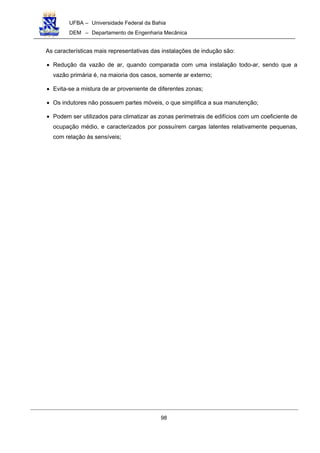 UFBA – Universidade Federal da Bahia
DEM – Departamento de Engenharia Mecânica
98
As características mais representativas das instalações de indução são:
• Redução da vazão de ar, quando comparada com uma instalação todo-ar, sendo que a
vazão primária é, na maioria dos casos, somente ar externo;
• Evita-se a mistura de ar proveniente de diferentes zonas;
• Os indutores não possuem partes móveis, o que simplifica a sua manutenção;
• Podem ser utilizados para climatizar as zonas perimetrais de edifícios com um coeficiente de
ocupação médio, e caracterizados por possuírem cargas latentes relativamente pequenas,
com relação às sensíveis;
 