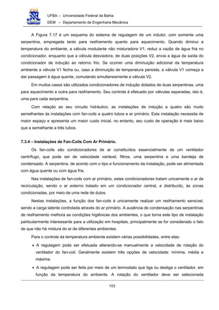 UFBA – Universidade Federal da Bahia
DEM – Departamento de Engenharia Mecânica
103
A Figura 7.17 é um esquema do sistema de regulagem de um indutor, com somente uma
serpentina, empregada tanto para resfriamento quanto para aquecimento. Quando diminui a
temperatura do ambiente, a válvula modulante não misturadora V1, reduz a vazão de água fria no
condicionador, enquanto que a válvula desviadora, de duas posições V2, envia a água da saída do
condicionador de indução ao retorno frio. Se ocorrer uma diminuição adicional da temperatura
ambiente a válvula V1 fecha ou, caso a diminuição de temperatura persista, a válvula V1 começa a
dar passagem à água quente, comutando simultaneamente a válvula V2.
Em muitos casos são utilizados condicionadores de indução dotados de duas serpentinas, uma
para aquecimento e outra para resfriamento. Seu controle é efetuado por válvulas separadas, isto é,
uma para cada serpentina.
Com relação ao seu circuito hidráulico, as instalações de indução a quatro são muito
semelhantes às instalações com fan-coils a quatro tubos e ar primário. Esta instalação necessita de
maior espaço e apresenta um maior custo inicial, no entanto, seu custo de operação é mais baixo
que a semelhante a três tubos.
7.3.4 – Instalações de Fan-Coils Com Ar Primário.
Os fan-coils são condicionadores de ar constituídos essencialmente de um ventilador
centrífugo, que pode ser de velocidade variável, filtros, uma serpentina e uma bandeja de
condensado. A serpentina, de acordo com o tipo e funcionamento da instalação, pode ser alimentada
com água quente ou com água fria.
Nas instalações de fan-coils com ar primário, estes condicionadores tratam unicamente o ar de
recirculação, sendo o ar externo tratado em um condicionador central, e distribuído, às zonas
condicionadas, por meio de uma rede de dutos.
Nestas instalações, a função dos fan-coils é unicamente realizar um resfriamento sensível,
sendo a carga latente controlada através do ar primário. A ausência de condensação nas serpentinas
de resfriamento melhora as condições higiênicas dos ambientes, o que torna este tipo de instalação
particularmente interessante para a utilização em hospitais, principalmente se for considerado o fato
de que não há mistura do ar de diferentes ambientes.
Para o controle da temperatura ambiente existem várias possibilidades, entre elas:
• A regulagem pode ser efetuada alterando-se manualmente a velocidade de rotação do
ventilador do fan-coil. Geralmente existem três opções de velocidade: mínima, média e
máxima.
• A regulagem pode ser feita por meio de um termostato que liga ou desliga o ventilador, em
função da temperatura do ambiente. A rotação do ventilador deve ser selecionada
 