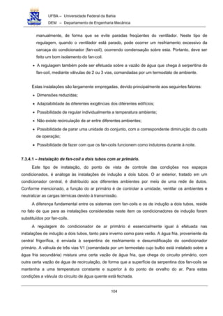 UFBA – Universidade Federal da Bahia
DEM – Departamento de Engenharia Mecânica
104
manualmente, de forma que se evite paradas freqüentes do ventilador. Neste tipo de
regulagem, quando o ventilador está parado, pode ocorrer um resfriamento excessivo da
carcaça do condicionador (fan-coil), ocorrendo condensação sobre esta. Portanto, deve ser
feito um bom isolamento do fan-coil.
• A regulagem também pode ser efetuada sobre a vazão de água que chega à serpentina do
fan-coil, mediante válvulas de 2 ou 3 vias, comandadas por um termostato de ambiente.
Estas instalações são largamente empregadas, devido principalmente aos seguintes fatores:
• Dimensões reduzidas;
• Adaptabilidade às diferentes exigências dos diferentes edifícios;
• Possibilidade de regular individualmente a temperatura ambiente;
• Não existe recirculação de ar entre diferentes ambientes;
• Possibilidade de parar uma unidade do conjunto, com a correspondente diminuição do custo
de operação;
• Possibilidade de fazer com que os fan-coils funcionem como indutores durante à noite.
7.3.4.1 – Instalação de fan-coil a dois tubos com ar primário.
Este tipo de instalação, do ponto de vista de controle das condições nos espaços
condicionados, é análoga às instalações de indução a dois tubos. O ar exterior, tratado em um
condicionador central, é distribuído aos diferentes ambientes por meio de uma rede de dutos.
Conforme mencionado, a função do ar primário é de controlar a umidade, ventilar os ambientes e
neutralizar as cargas térmicas devido à transmissão.
A diferença fundamental entre os sistemas com fan-coils e os de indução a dois tubos, reside
no fato de que para as instalações consideradas neste item os condicionadores de indução foram
substituídos por fan-coils.
A regulagem do condicionador de ar primário é essencialmente igual à efetuada nas
instalações de indução a dois tubos, tanto para inverno como para verão. A água fria, proveniente da
central frigorífica, é enviada à serpentina de resfriamento e desumidificação do condicionador
primário. A válvula de três vias V1 (comandada por um termostato cujo bulbo está instalado sobre a
água fria secundária) mistura uma certa vazão de água fria, que chega do circuito primário, com
outra certa vazão de água de recirculação, de forma que a superfície da serpentina dos fan-coils se
mantenha a uma temperatura constante e superior à do ponto de orvalho do ar. Para estas
condições a válvula do circuito de água quente está fechada.
 