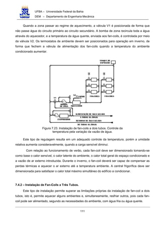 UFBA – Universidade Federal da Bahia
DEM – Departamento de Engenharia Mecânica
111
Quando a zona passar ao regime de aquecimento, a válvula V1 é posicionada de forma que
não passe água do circuito primário ao circuito secundário. A bomba de zona recircula toda a água
através do aquecedor, e a temperatura da água quente, enviada aos fan-coils, é controlada por meio
da válvula V2. Os termostatos de ambiente devem ser posicionados para operação em inverno, de
forma que fechem a válvula de alimentação dos fan-coils quando a temperatura do ambiente
condicionado aumentar.
Figura 7.23. Instalação de fan-coils a dois tubos. Controle da
temperatura pela variação da vazão de água.
Este tipo de regulagem resulta em um adequado controle da temperatura, porém a umidade
relativa aumenta consideravelmente, quando a carga sensível diminui.
Com relação ao funcionamento de verão, cada fan-coil deve ser dimensionado tomando-se
como base o calor sensível, o calor latente do ambiente, o calor total geral do espaço condicionado e
a vazão de ar externo introduzida. Durante o inverno, o fan-coil deverá ser capaz de compensar as
perdas térmicas e aquecer o ar externo até a temperatura ambiente. A central frigorífica deve ser
dimensionada para satisfazer o calor total máximo simultâneo do edifício a condicionar.
7.4.2 – Instalação de Fan-Coils a Três Tubos.
Este tipo de instalação permite superar as limitações próprias da instalação de fan-coil a dois
tubos, isto é, permite aquecer alguns ambientes e, simultaneamente, resfriar outros, pois cada fan-
coil pode ser alimentado, segundo as necessidades do ambiente, com água fria ou água quente.
 