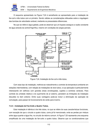 UFBA – Universidade Federal da Bahia
DEM – Departamento de Engenharia Mecânica
112
O esquema apresentado na Figura 7.24 é semelhante ao apresentado para a instalação de
fan-coil a três tubos com ar primário. Sendo válidas as considerações efetuadas sobre a regulagem
das bombas de velocidade variável, mediante os pressostatos diferenciais.
No que se refere à água gelada, pode-se observar que um bypass assegura a vazão constante
de água através da central frigorífica, mesmo em condições de cargas parciais.
Figura 7.24. Instalação de fan-coil a três tubos.
Com esse tipo de instalação, melhora-se notavelmente a controle da temperatura ambiente em
estações intermediárias, com relação ás instalações de dois tubos, e sua aplicação é particularmente
interessante em edifícios com grandes áreas envidraçadas, sujeitos a sombras variáveis. Para
controle da umidade relativa e do suprimento de ar externo, persistem as limitações da instalação
discutida no item anterior. Entre suas vantagens pode-se incluir a eliminação da operação de
comutação, para passar do funcionamento de verão para inverno.
7.4.3 – Instalação de Fan-Coils a Quatro Tubos.
Esta instalação é idêntica à de três tubos, no que se refere às suas características funcionais,
com exceção de que o circuito a quatro tubos, como já foi mencionado, evita as perdas por mistura
entre água quente e água fria, no circuito de retorno comum. A Figura 7.25 representa uma esquema
simplificado de uma instalação de fan-coils a quatro tubos. Observe que os condicionadores que
 