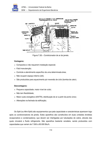 UFBA – Universidade Federal da Bahia
DEM – Departamento de Engenharia Mecânica
114
Figura 7.26 – Condicionador de ar de janela.
Vantagens:
• Compactos e não requerem instalação especial;
• Fácil manutenção;
• Controle e atendimento específico de uma determinada área;
• Não ocupam espaço interno (útil);
• São produzidos para aquecimento por reversão de ciclo (bomba de calor).
Desvantagens:
• Pequena capacidade, maior nível de ruído;
• Não tem flexibilidade;
• Maior custo energético (kW/TR), distribuição de ar a partir de ponto único;
• Alterações na fachada da edificação;
Os Split (ou Mini-Split) são equipamentos que pela capacidade e características aparecem logo
após os condicionadores de janela. Estes aparelhos são constituídos em duas unidades divididas
(evaporadora e condensadora), que devem ser interligadas por tubulações de cobre, através das
quais circulará o fluido refrigerante. São aparelhos bastante versáteis, sendo produzidos com
capacidades que variam de 7.500 a 60.000 Btu/h.
 
