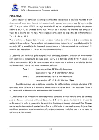 UFBA – Universidade Federal da Bahia
DEM – Departamento de Engenharia Mecânica
117
PROBLEMAS:
1) Com o objetivo de comparar as condições ambientes produzidas e a potência instalada de um
sistema com bypass e um sistema com reaquecimento, considere um espaço que deve ser mantido
a 25 °C, e que possui 205 kW de carga sensível e 88 kW de carga latente quando a temperatura
externa é de 35 °C e a umidade relativa 40%. A vazão de ar insuflada no ambiente é de 30 kg/s e a
vazão de ar externo é de 4,5 kg/s. As condições do ar na saída da serpentina de resfriamento são:
TBS = 10 °C e φ = 95 %.
Para o sistema de bypass determine: (a-) umidade relativa do ambiente e (b-) a capacidade de
resfriamento do sistema. Para o sistema com reaquecimento determine: (c-) a umidade relativa do
ambiente, (d-) a capacidade do sistema de reaquecimento e (e-) a capacidade de resfriamento do
sistema. (obs: considerar 101,325 kPa como pressão atmosférica).
2) Considere uma instalação para múltiplas zonas com reaquecimento, operando ao nível do mar,
num local onde a temperatura de bulbo seco é 32 °C e a de bulbo úmido 23 °C. A vazão de ar
externo corresponde a 25% da vazão de cada zona, sendo que o sistema é constituído de dois
ambientes condicionados com as seguintes características:
Zona 1: deve ser mantida a 22 °C e 40% de umidade
calor sensível = 80 kW & calor latente = 20 kW
Zona 2: deve ser mantida a 26 °C e 30% de umidade
calor sensível = 75 kW & calor latente = 25 kW
Considerando que o ar na saída da serpentina de resfriamento se encontra saturado a 5 °C,
determine: (a-) a vazão de ar e a potência do reaquecimento para a zona 1, (b-) idem para zona 2 e
(c-) capacidade da serpentina de resfriamento e desumidificação.
3) Um sistema de ar condicionado com temperatura constante e vazão variável deve ser utilizado
para condicionar os mesmos ambientes do exemplo 2. Determine para este sistema (a-) a vazão de
ar de cada zona e (b-) a capacidade da serpentina de resfriamento para estas condições. Observe
que para este sistema não é possível especificar a umidade das zonas condicionadas, logo se deve
considerar somente as suas temperaturas. Considere as mesmas condições para o ar na saída da
serpentina de resfriamento.
 