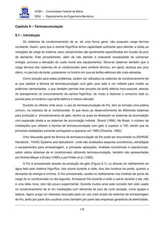 UFBA – Universidade Federal da Bahia
DEM – Departamento de Engenharia Mecânica
118
Capítulo 8 – Termoacumulação
8.1 – Introdução
Os sistemas de condicionamento de ar, de uma forma geral, não possuem carga térmica
constante. Assim, para que a central frigorífica tenha capacidade suficiente para atender a todas as
variações de carga do sistema, seus componentes são geralmente especificados em função do pico
de demanda. Este procedimento, além de não atender à crescente necessidade de conservar
energia, provoca a elevação do custo inicial dos equipamentos. Deve-se observar também que a
carga térmica dos sistemas de ar condicionado para conforto térmico, em geral, alcança seu pico
diário, no período da tarde, justamente no horário em que as tarifas elétricas são mais elevadas.
Como solução para estes problemas, podem ser utilizados os sistemas de condicionamento de
ar que adotem a técnica de termoacumulação com gelo, pois este é um método para nivelar as
potências demandadas, o que também permite tirar proveito da tarifa elétrica horo-sazonal, através
do planejamento do funcionamento da central frigorífica, de modo a deslocar o consumo total ou
parcial para os horários cuja tarifa elétrica é menos elevada.
Durante os últimos vinte anos, o uso da termoacumulação de frio, tem se tornado uma prática
comum, na indústria de ar condicionado. O que levou ao desenvolvimento de diferentes sistemas
para produção e armazenamento de gelo, dentre os quais se destacam os sistemas de acumulação
com expansão direta e os sistemas de acumulação indireta Strand (1994). No Brasil, o número de
instalações que utilizam a técnica de termoacumulação com gelo é superior a 100, sendo que as
primeiras instalações somente começaram a aparecer em 1985 (Chiachia. 1993).
Uma discussão geral da técnica de termoacumulação de frio pode ser encontrada no ASHRAE
Handbook, “HVAC Systems and Aplications”, onde são analisados aspectos econômicos, estratégias
e equipamentos para armazenagem, e principais aplicações. Análises econômicas e operacionais,
sobre vários sistemas de ar condicionado utilizando termoacumulação, também são apresentadas
por Kintner-Meyer e Emery (1995) e por Potter et al. (1995).
O frio é armazenado através da produção de gelo (Figura 8.1), ou através do resfriamento de
água feito pelo sistema frigorífico. Isto ocorre durante a noite, fora dos horários de ponta, quando a
demanda de energia é mínima. O frio armazenado, auxilia no resfriamento nos horários de ponta de
carga do ar condicionado no dia seguinte. Armazenar frio durante a noite e usá-lo durante o dia, não
é uma idéia nova, nem tão pouco experimental. Durante muitos anos este conceito tem sido usado
no condicionamento de ar em instalações com demanda de pico de curta duração, como igrejas e
teatros. Agora surge um interesse renovado para um uso mais amplo de sistemas de armazenagem
de frio, tanto por parte dos usuários como também por parte das empresas geradoras de eletricidade,
 