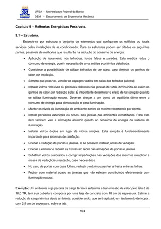 UFBA – Universidade Federal da Bahia
DEM – Departamento de Engenharia Mecânica
124
Capítulo 9 – Melhorias Energéticas Possíveis.
9.1 – Estrutura.
Entende-se por estrutura o conjunto de elementos que configuram os edifícios ou locais
servidos pelas instalações de ar condicionado. Para as estruturas podem ser citados os seguintes
pontos, passíveis de melhorias que resultarão na redução do consumo de energia:
• Aplicação de isolamento nos telhados, forros falsos e paredes. Esta medida reduz o
consumo de energia, porém necessita de uma análise econômica detalhada.
• Considerar a possibilidade de utilizar telhados de cor clara, para diminuir os ganhos de
calor por insolação.
• Sempre que possível, ventilar os espaços vazios em baixo dos telhados (áticos);
• Instalar vidros reflexivos ou películas plásticas nas janelas de vidro, diminuindo-se assim os
ganhos de calor por radiação solar. É importante determinar o efeito de tal solução quando
se utiliza iluminação natural. Deve-se chegar a um ponto de equilíbrio ótimo entre o
consumo de energia para climatização e para iluminação.
• Manter os níveis de iluminação do ambiente dentro do mínimo recomendo por norma.
• Instilar persianas exteriores ou brises, nas janelas dos ambientes climatizados. Para este
item também vale a afirmação anterior quanto ao consumo de energia do sistema de
iluminação.
• Instalar vidros duplos em lugar de vidros simples. Esta solução é fundamentalmente
importante para sistemas de calefação.
• Checar a vedação de portas e janelas, e se possível, instalar juntas de vedação.
• Checar e eliminar e reduzir as frestas ao redor das armações de portas e janelas.
• Substituir vidros quebrados e corrigir imperfeições nas vedações dos mesmos (reaplicar a
massa de vedação/sustentação, caso necessário).
• No caso de portas com duas folhas, reduzir o máximo possível a fresta entre as folhas.
• Fechar com material opaco as janelas que não estejam contribuindo efetivamente com
iluminação natural.
Exemplo: Um ambiente cuja parcela da carga térmica referente a transmissão de calor pelo teto é de
18,0 TR, tem sua cobertura composta por uma laje de concreto com 18 cm de espessura. Estime a
redução da carga térmica deste ambiente, considerando, que será aplicado um isolamento de isopor,
com 2,5 cm de espessura, sobre a laje.
 